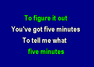 To figure it out

You've got five minutes

To tell me what
five minutes