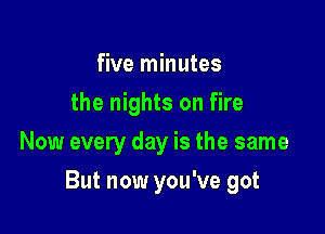 five minutes
the nights on fire
Now every day is the same

But now you've got