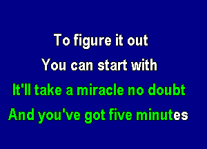 To figure it out
You can start with
It'll take a miracle no doubt

And you've got five minutes