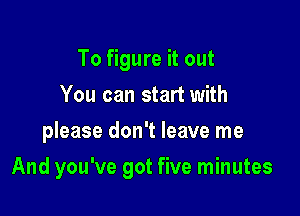 To figure it out
You can start with
please don't leave me

And you've got five minutes