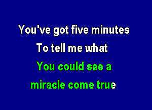 You've got five minutes

To tell me what
You could see a
miracle come true