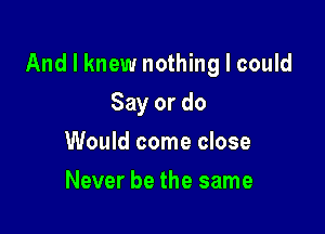 And I knew nothing I could

Say or do
Would come close
Never be the same