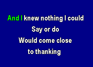 And I knew nothing I could

Say or do
Would come close
to thanking