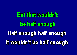 But that wouldn't
be half enough
Half enough half enough

It wouldn't be half enough