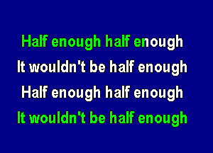Half enough half enough
It wouldn't be half enough
Half enough half enough

It wouldn't be half enough