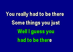 You really had to be there
Some things you just

Well I guess you
had to be there