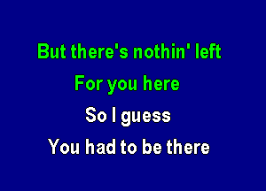 But there's nothin' left
For you here

So I guess
You had to be there