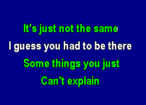 It's just not the same
I guess you had to be there

Some things you just

Can't explain