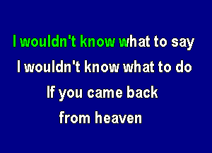 lwouldn't know what to say

I wouldn't know what to do
If you came back
from heaven