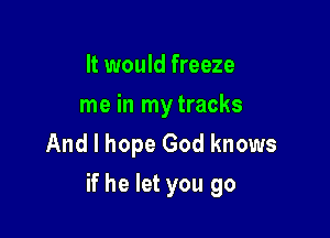 It would freeze

me in mytracks
And I hope God knows

if he let you go