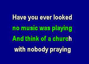Have you ever looked
no music was playing
And think of a church

with nobody praying