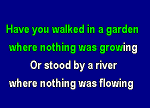 Have you walked in a garden
where nothing was growing
0r stood by a river
where nothing was flowing
