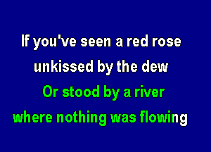 If you've seen a red rose
unkissed by the dew
0r stood by a river

where nothing was flowing