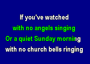 If you've watched
with no angels singing
Or a quiet Sunday morning

with no church bells ringing