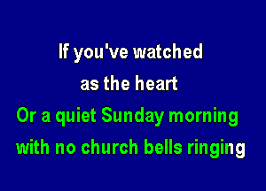If you've watched
as the heart
Or a quiet Sunday morning

with no church bells ringing
