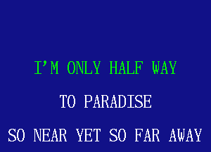 PM ONLY HALF WAY
TO PARADISE
SO NEAR YET SO FAR AWAY