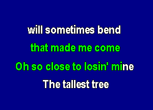 will sometima bend

that made me come

Oh so close to losin' mine
The tallest tree