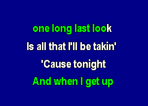 one long last look

Is all that I'll be takin'
'Cause tonight

And when I get up