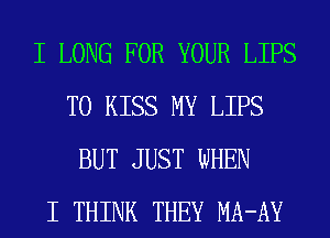 I LONG FOR YOUR LIPS
T0 KISS MY LIPS
BUT JUST WHEN
I THINK THEY MA-AY