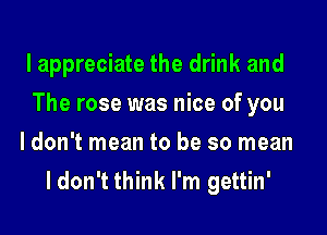 lappreciate the drink and

The rose was nice of you

Idon't mean to be so mean
I don't think I'm gettin'