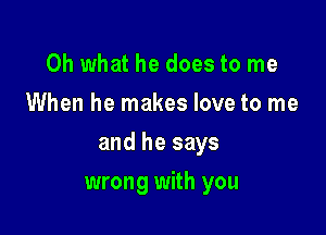 Oh what he does to me
When he makes love to me

and he says

wrong with you