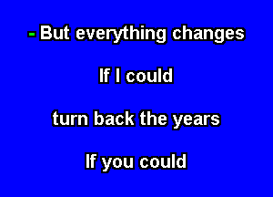 - But everything changes

If I could
turn back the years

If you could