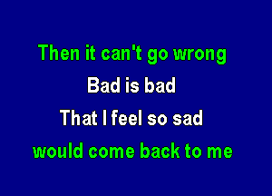 Then it can't go wrong

Bad is bad
That I feel so sad

would come back to me