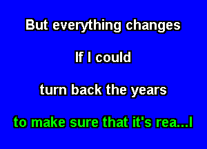 But everything changes

If I could
turn back the years

to make sure that it's rea...l