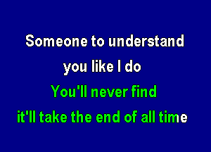 Someone to understand

you like I do

You'll never find
it'll take the end of all time