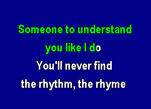 Someone to understand

you like I do

You'll never find
the rhythm, the rhyme