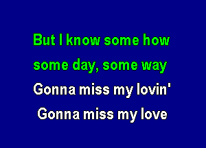 But I know some how
some day, some way

Gonna miss my lovin'

Gonna miss my love