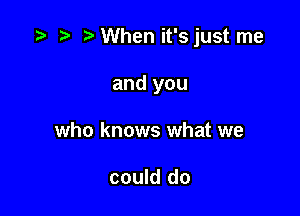 ?' ?' When it'sjust me

and you
who knows what we

could do