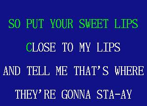 SO PUT YOUR SWEET LIPS
CLOSE TO MY LIPS
AND TELL ME THATS WHERE
THEWRE GONNA STA-AY