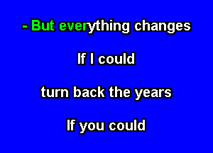 - But everything changes

If I could
turn back the years

If you could