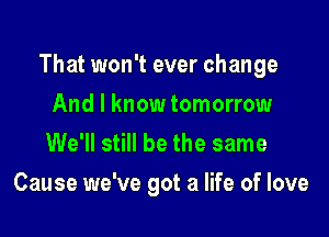 That won't ever change

And I know tomorrow
We'll still be the same
Cause we've got a life of love