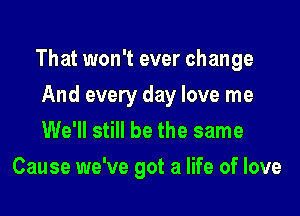 That won't ever change

And every day love me
We'll still be the same
Cause we've got a life of love