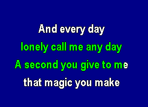 And every day
lonely call me any day

A second you give to me

that magic you make