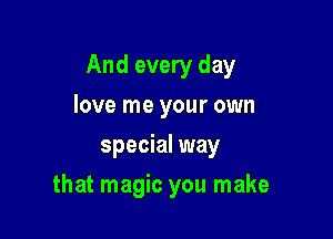 And every day

love me your own
special way
that magic you make