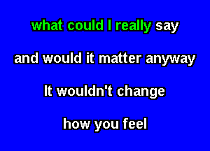 what could I really say

and would it matter anyway

It wouldn't change

how you feel