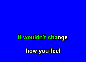 It wouldn't change

how you feel