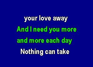 your love away
And I need you more

and more each day

Nothing can take