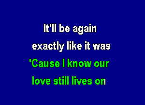 lt'll be again

exactly like it was
'Cause I know our
love still lives on