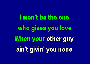 I won't be the one
who gives you love

When your other guy

ain't givin' you none