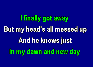 I finally got away
But my head's all messed up
And he knowsjust

In my dawn and new day
