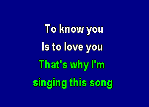 To know you
Is to love you
That's why I'm

singing this song