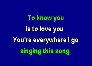 To know you
Is to love you

You're everywhere I go

singing this song