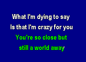 What I'm dying to say
Is that I'm crazy for you
You're so close but

still a world away