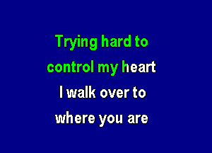 Trying hard to
control my heart
lwalk over to

where you are