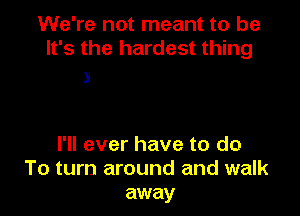 We're not meant to be
It's the hardest thing

3

I'll ever have to do
To turn around and walk
away