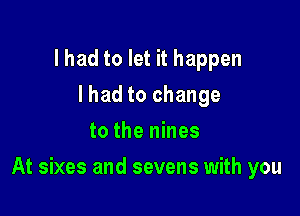 lhad to let it happen
lhad to change
to the nines

At sixes and sevens with you